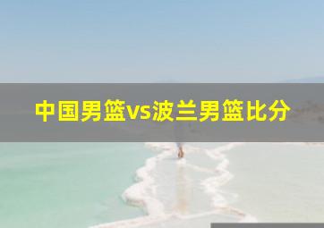 中国男篮vs波兰男篮比分