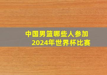 中国男篮哪些人参加2024年世界杯比赛