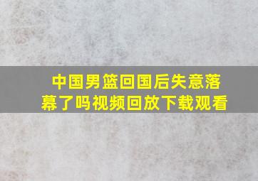 中国男篮回国后失意落幕了吗视频回放下载观看