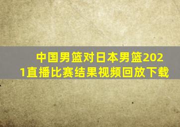 中国男篮对日本男篮2021直播比赛结果视频回放下载