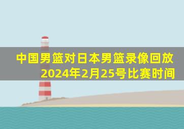 中国男篮对日本男篮录像回放2024年2月25号比赛时间