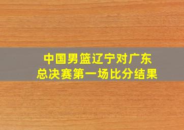 中国男篮辽宁对广东总决赛第一场比分结果