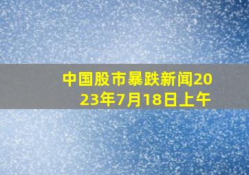 中国股市暴跌新闻2023年7月18日上午