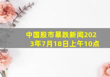 中国股市暴跌新闻2023年7月18日上午10点