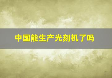 中国能生产光刻机了吗