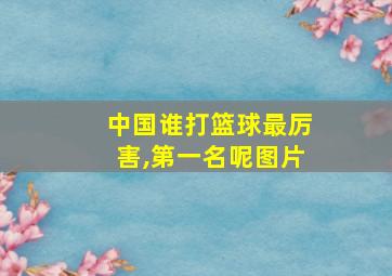 中国谁打篮球最厉害,第一名呢图片