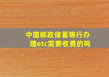 中国邮政储蓄银行办理etc需要收费的吗