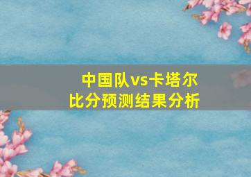 中国队vs卡塔尔比分预测结果分析