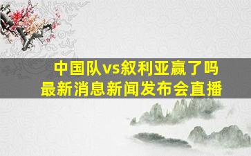 中国队vs叙利亚赢了吗最新消息新闻发布会直播