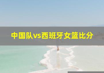 中国队vs西班牙女篮比分