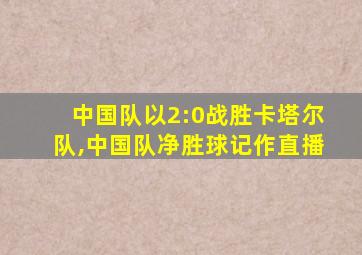 中国队以2:0战胜卡塔尔队,中国队净胜球记作直播