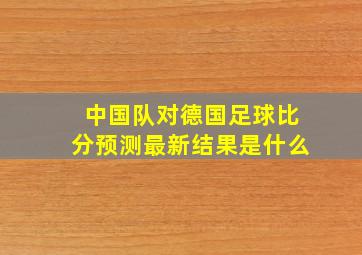 中国队对德国足球比分预测最新结果是什么