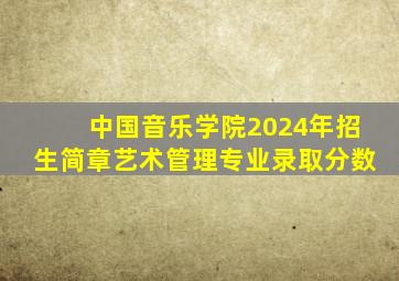 中国音乐学院2024年招生简章艺术管理专业录取分数