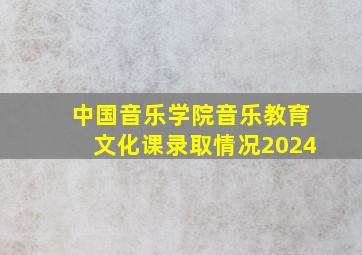 中国音乐学院音乐教育文化课录取情况2024