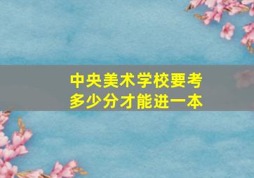 中央美术学校要考多少分才能进一本