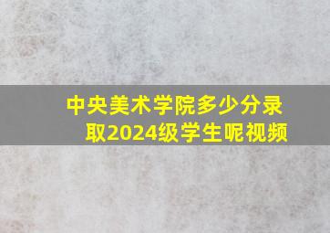 中央美术学院多少分录取2024级学生呢视频