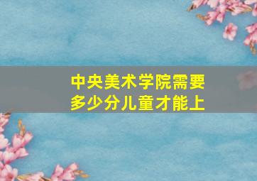 中央美术学院需要多少分儿童才能上