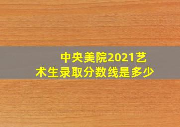 中央美院2021艺术生录取分数线是多少