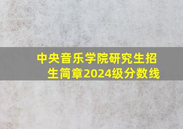 中央音乐学院研究生招生简章2024级分数线