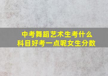 中考舞蹈艺术生考什么科目好考一点呢女生分数