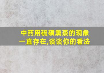 中药用硫磺熏蒸的现象一直存在,谈谈你的看法