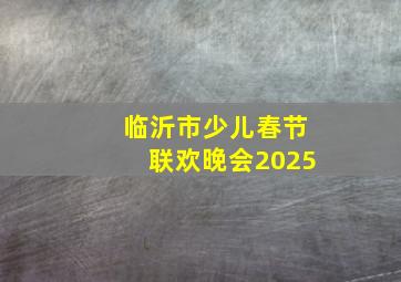 临沂市少儿春节联欢晚会2025