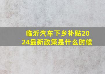 临沂汽车下乡补贴2024最新政策是什么时候