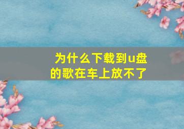 为什么下载到u盘的歌在车上放不了