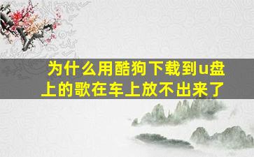 为什么用酷狗下载到u盘上的歌在车上放不出来了