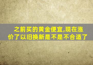 之前买的黄金便宜,现在涨价了以旧换新是不是不合适了