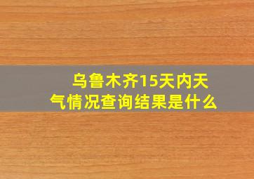 乌鲁木齐15天内天气情况查询结果是什么