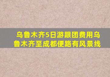 乌鲁木齐5日游跟团费用乌鲁木齐至成都便路有风景线