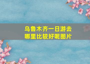 乌鲁木齐一日游去哪里比较好呢图片