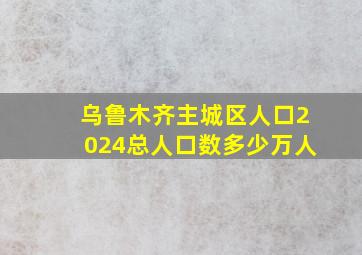 乌鲁木齐主城区人口2024总人口数多少万人