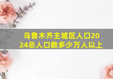 乌鲁木齐主城区人口2024总人口数多少万人以上