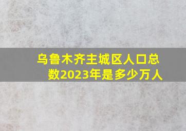 乌鲁木齐主城区人口总数2023年是多少万人