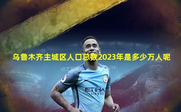 乌鲁木齐主城区人口总数2023年是多少万人呢