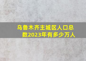 乌鲁木齐主城区人口总数2023年有多少万人