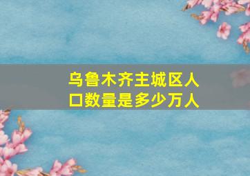 乌鲁木齐主城区人口数量是多少万人