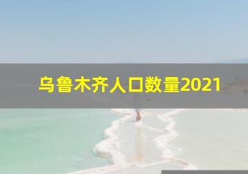 乌鲁木齐人口数量2021