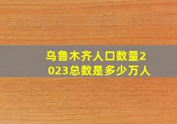 乌鲁木齐人口数量2023总数是多少万人