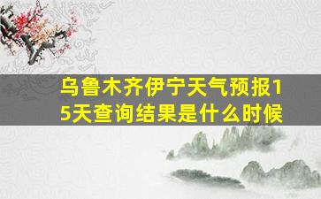 乌鲁木齐伊宁天气预报15天查询结果是什么时候