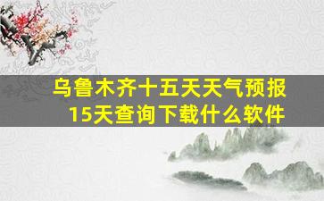 乌鲁木齐十五天天气预报15天查询下载什么软件