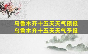 乌鲁木齐十五天天气预报乌鲁木齐十五天天气予报