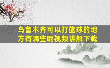 乌鲁木齐可以打篮球的地方有哪些呢视频讲解下载