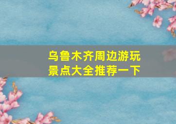 乌鲁木齐周边游玩景点大全推荐一下