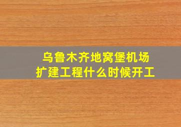 乌鲁木齐地窝堡机场扩建工程什么时候开工