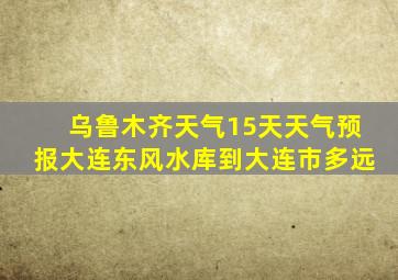 乌鲁木齐天气15天天气预报大连东风水库到大连市多远