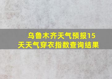 乌鲁木齐天气预报15天天气穿衣指数查询结果