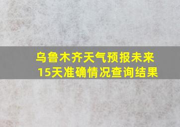 乌鲁木齐天气预报未来15天准确情况查询结果